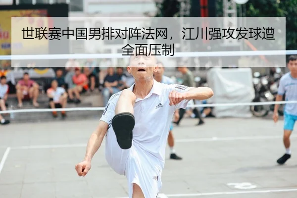 世联赛中国男排对阵法网，江川强攻发球遭全面压制