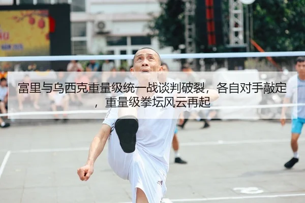 富里与乌西克重量级统一战谈判破裂，各自对手敲定，重量级拳坛风云再起